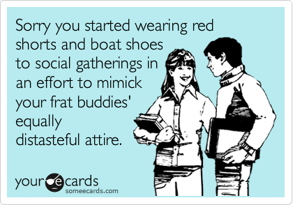 Sorry you started wearing red shorts and boat shoes
to social gatherings in
an effort to mimick
your frat buddies'
equally
distasteful attire.