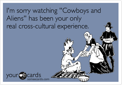 I'm sorry watching ''Cowboys and Aliens'' has been your only
real cross-cultural experience. 