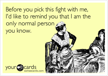 Before you pick this fight with me,  I'd like to remind you that I am the only normal person
you know.