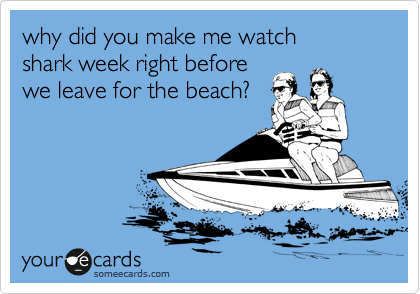 why did you make me watch 
shark week right before
we leave for the beach?