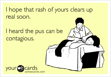 I hope that rash of yours clears up real soon.  

I heard the pus can be
contagious.