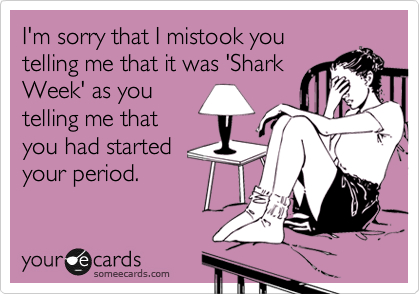 I'm sorry that I mistook you
telling me that it was 'Shark
Week' as you
telling me that
you had started
your period.