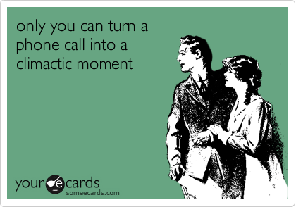 only you can turn a
phone call into a
climactic moment
