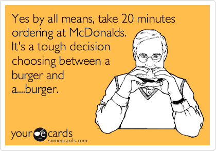 Yes by all means, take 20 minutes ordering at McDonalds.
It's a tough decision
choosing between a
burger and
a....burger.
