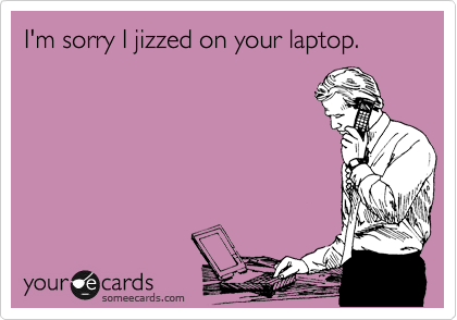 I'm sorry I jizzed on your laptop.