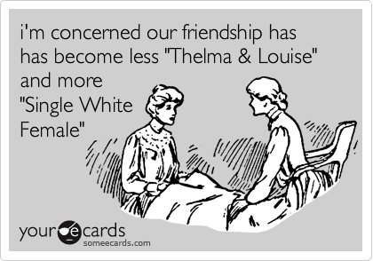 i'm concerned our friendship has has become less "Thelma & Louise" and more
"Single White
Female"