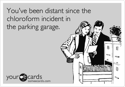 You've been distant since the chloroform incident in
the parking garage. 