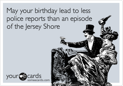 May your birthday lead to less police reports than an episode
of the Jersey Shore