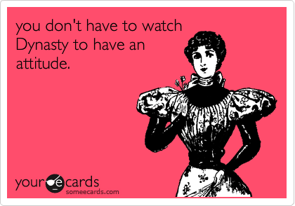 you don't have to watch
Dynasty to have an
attitude.