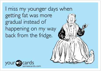 I miss my younger days when getting fat was more
gradual instead of
happening on my way
back from the fridge.
