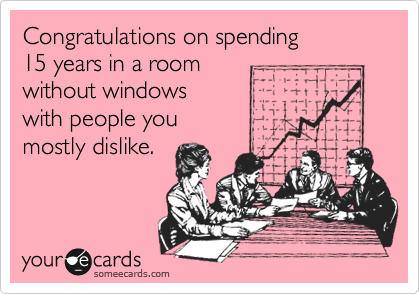 Congratulations on spending
15 years in a room
without windows
with people you
mostly dislike.