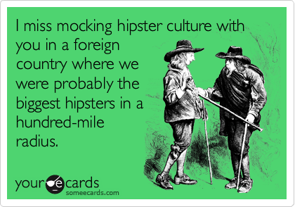 I miss mocking hipster culture with you in a foreign
country where we
were probably the
biggest hipsters in a
hundred-mile
radius.