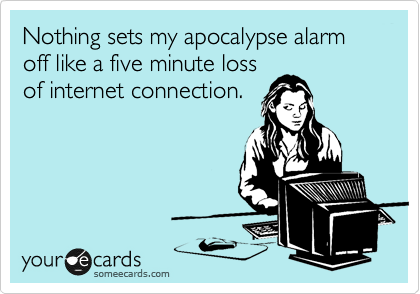 Nothing sets my apocalypse alarm off like a five minute loss
of internet connection.