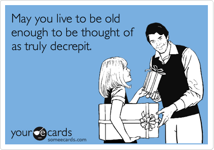 May you live to be old
enough to be thought of
as truly decrepit.     