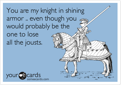 You are my knight in shining
armor .. even though you
would probably be the
one to lose
all the jousts. 