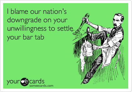 I blame our nation's
downgrade on your
unwillingness to settle
your bar tab