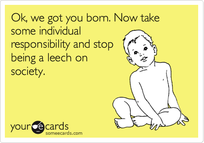 Ok, we got you born. Now take some individual
responsibility and stop
being a leech on
society.