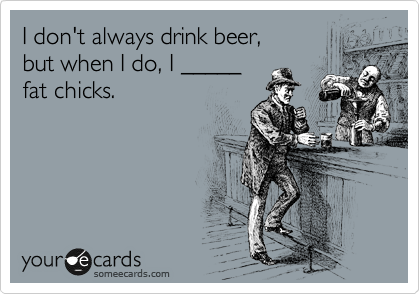 I don't always drink beer, 
but when I do, I _____ 
fat chicks.