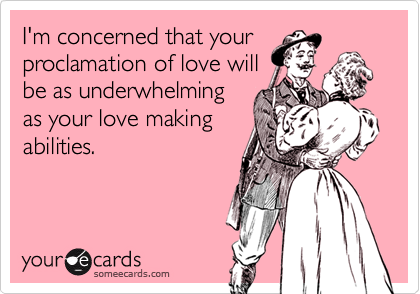 I'm concerned that your
proclamation of love will
be as underwhelming
as your love making
abilities.