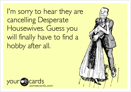 I'm sorry to hear they are
cancelling Desperate
Housewives. Guess you
will finally have to find a
hobby after all.