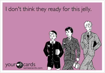 I don't think they ready for this jelly.
