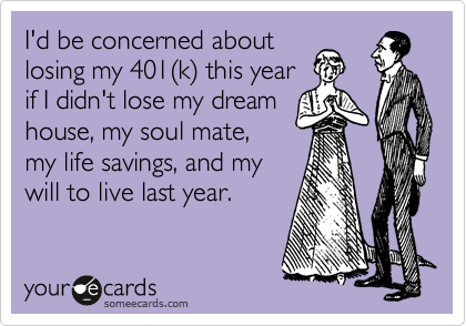 I'd be concerned about
losing my 401%28k%29 this year
if I didn't lose my dream
house, my soul mate,
my life savings, and my 
will to live last year.