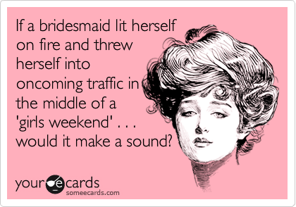 If a bridesmaid lit herself
on fire and threw
herself into
oncoming traffic in
the middle of a
'girls weekend' . . .
would it make a sound?