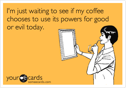 I'm just waiting to see if my coffee chooses to use its powers for good or evil today.