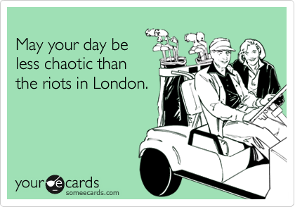 
May your day be
less chaotic than
the riots in London.