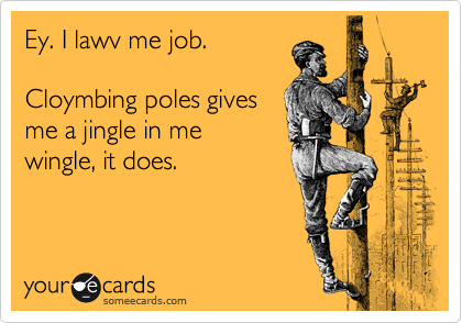Ey. I lawv me job.

Cloymbing poles gives
me a jingle in me
wingle, it does.
