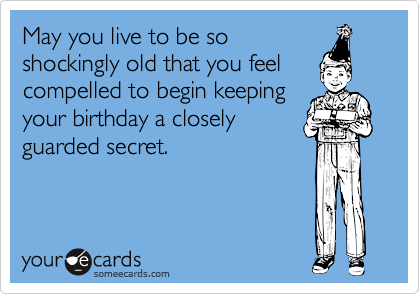 May you live to be so
shockingly old that you feel
compelled to begin keeping
your birthday a closely
guarded secret.