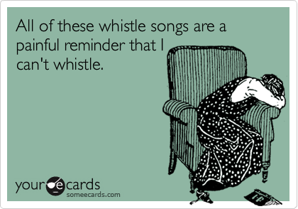 All of these whistle songs are a painful reminder that I
can't whistle.