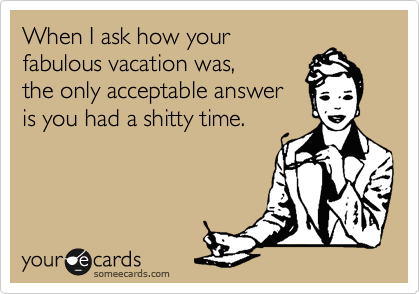 When I ask how your
fabulous vacation was, 
the only acceptable answer
is you had a shitty time.