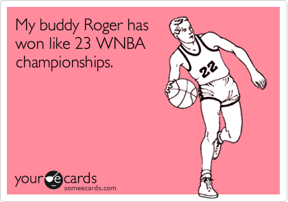 My buddy Roger has
won like 23 WNBA
championships.