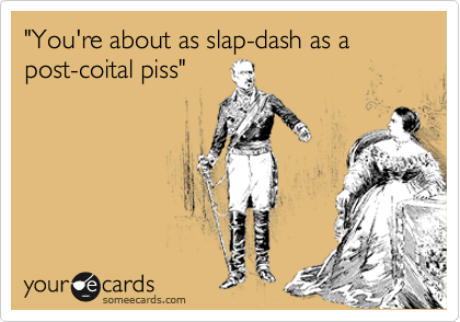 "You're about as slap-dash as a post-coital piss"