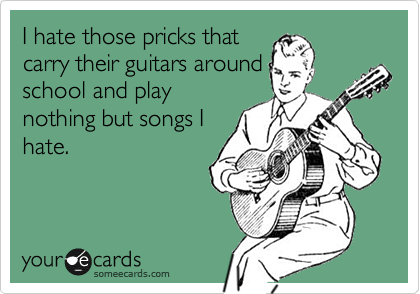 I hate those pricks that
carry their guitars around
school and play
nothing but songs I
hate.
