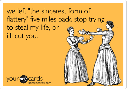 we left "the sincerest form of flattery" five miles back. stop trying
to steal my life, or
i'll cut you.