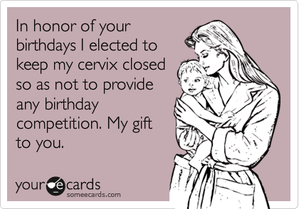 In honor of your
birthdays I elected to
keep my cervix closed
so as not to provide
any birthday
competition. My gift
to you.