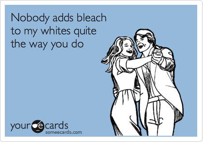 Nobody adds bleach 
to my whites quite 
the way you do