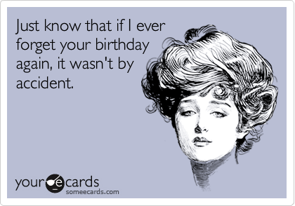 Just know that if I ever
forget your birthday
again, it wasn't by
accident.