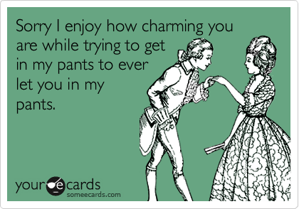 Sorry I enjoy how charming you
are while trying to get
in my pants to ever
let you in my
pants.
