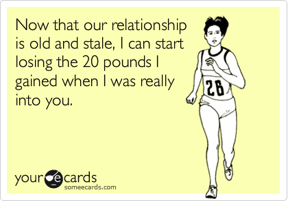 Now that our relationship
is old and stale, I can start
losing the 20 pounds I
gained when I was really
into you. 