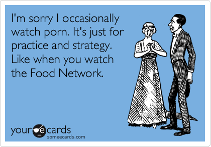 I'm sorry I occasionally
watch porn. It's just for
practice and strategy.
Like when you watch
the Food Network.