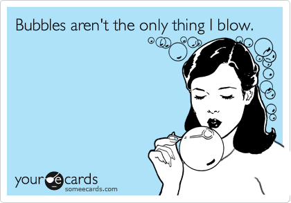 Bubbles aren't the only thing I blow. 