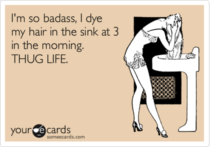 I'm so badass, I dye
my hair in the sink at 3
in the morning. 
THUG LIFE. 