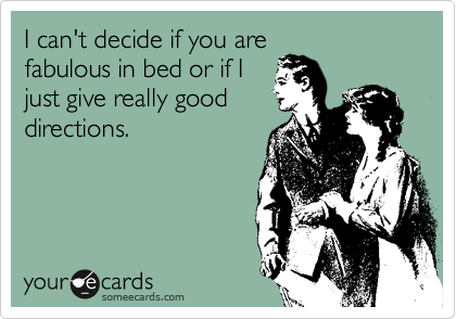 I can't decide if you are
fabulous in bed or if I
just give really good
directions.  