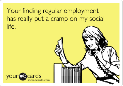 Your finding regular employment has really put a cramp on my social life. 