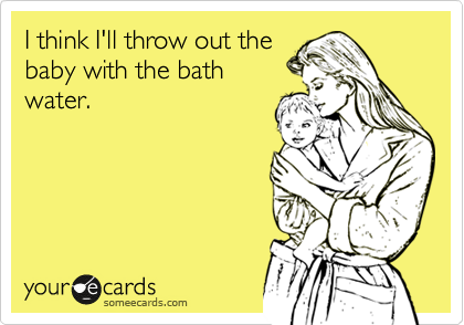 I think I'll throw out the
baby with the bath
water.