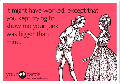 It might have worked, except that
you kept trying to
show me your junk
was bigger than
mine. 