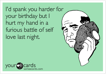 I'd spank you harder for
your birthday but I
hurt my hand in a
furious battle of self
love last night.